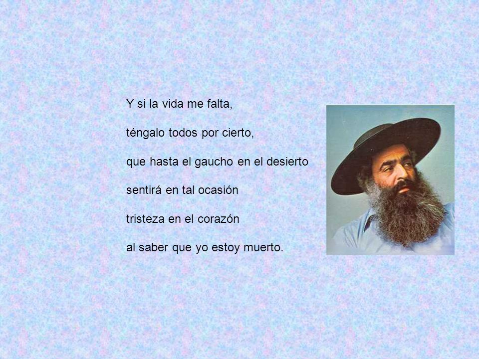 Y si la vida me falta, téngalo todos por cierto, que hasta el gaucho en el desierto. sentirá en tal ocasión.