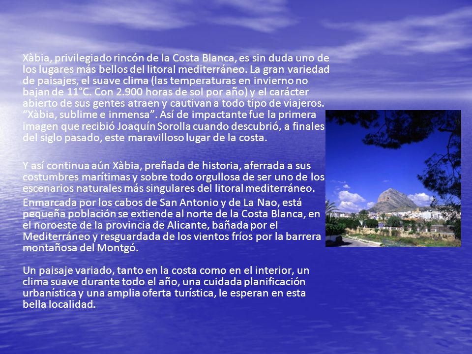 Xàbia, privilegiado rincón de la Costa Blanca, es sin duda uno de los lugares más bellos del litoral mediterráneo. La gran variedad de paisajes, el suave clima (las temperaturas en invierno no bajan de 11°C. Con horas de sol por año) y el carácter abierto de sus gentes atraen y cautivan a todo tipo de viajeros. Xàbia, sublime e inmensa . Así de impactante fue la primera imagen que recibió Joaquín Sorolla cuando descubrió, a finales del siglo pasado, este maravilloso lugar de la costa.