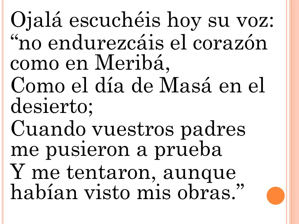 Ojalá escuchéis hoy su voz: no endurezcáis el corazón como en Meribá, Como el día de Masá en el desierto; Cuando vuestros padres me pusieron a prueba Y me tentaron, aunque habían visto mis obras.