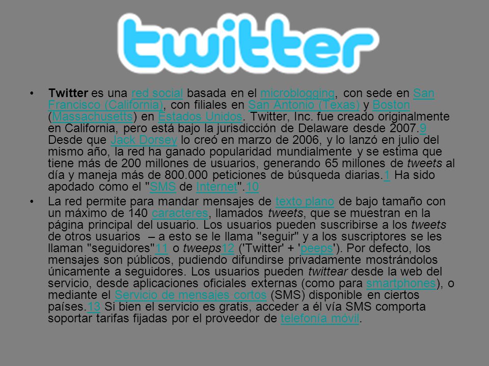 Twitter es una red social basada en el microblogging, con sede en San Francisco (California), con filiales en San Antonio (Texas) y Boston (Massachusetts) en Estados Unidos. Twitter, Inc. fue creado originalmente en California, pero está bajo la jurisdicción de Delaware desde Desde que Jack Dorsey lo creó en marzo de 2006, y lo lanzó en julio del mismo año, la red ha ganado popularidad mundialmente y se estima que tiene más de 200 millones de usuarios, generando 65 millones de tweets al día y maneja más de peticiones de búsqueda diarias.1 Ha sido apodado como el SMS de Internet .10