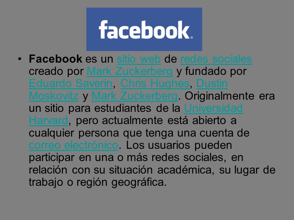 Facebook es un sitio web de redes sociales creado por Mark Zuckerberg y fundado por Eduardo Saverin, Chris Hughes, Dustin Moskovitz y Mark Zuckerberg.