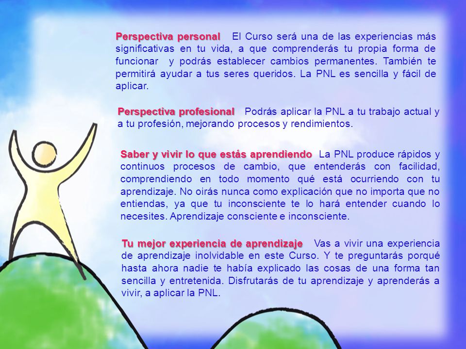 Perspectiva personal El Curso será una de las experiencias más significativas en tu vida, a que comprenderás tu propia forma de funcionar y podrás establecer cambios permanentes. También te permitirá ayudar a tus seres queridos. La PNL es sencilla y fácil de aplicar.