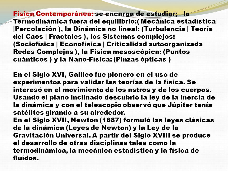 Física Contemporánea: se encarga de estudiar; la Termodinámica fuera del equilibrio:( Mecánica estadística |Percolación ), la Dinámica no lineal: (Turbulencia | Teoría del Caos | Fractales ), los Sistemas complejos: (Sociofísica | Econofísica | Criticalidad autoorganizada Redes Complejas ), la Física mesoscópica: (Puntos cuánticos ) y la Nano-Física: (Pinzas ópticas )
