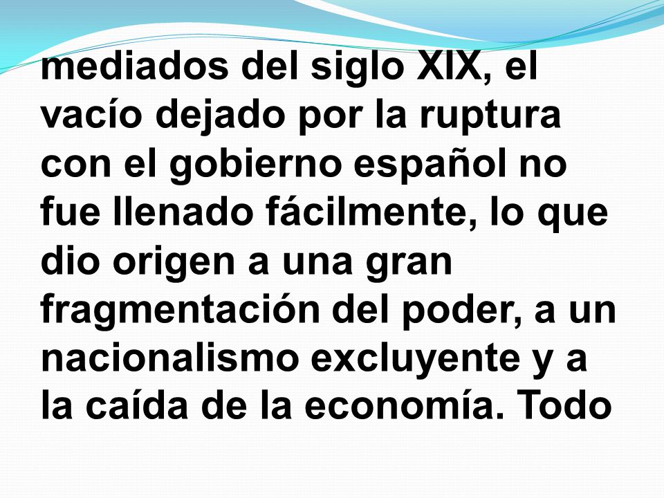 mediados del siglo XIX, el vacío dejado por la ruptura con el gobierno español no fue llenado fácilmente, lo que dio origen a una gran fragmentación del poder, a un nacionalismo excluyente y a la caída de la economía.