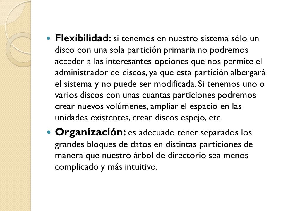 Flexibilidad: si tenemos en nuestro sistema sólo un disco con una sola partición primaria no podremos acceder a las interesantes opciones que nos permite el administrador de discos, ya que esta partición albergará el sistema y no puede ser modificada. Si tenemos uno o varios discos con unas cuantas particiones podremos crear nuevos volúmenes, ampliar el espacio en las unidades existentes, crear discos espejo, etc.