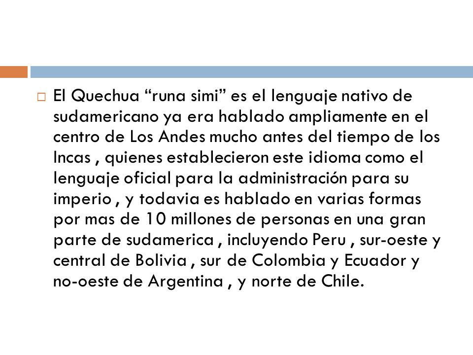 El Quechua runa simi es el lenguaje nativo de sudamericano ya era hablado ampliamente en el centro de Los Andes mucho antes del tiempo de los Incas , quienes establecieron este idioma como el lenguaje oficial para la administración para su imperio , y todavia es hablado en varias formas por mas de 10 millones de personas en una gran parte de sudamerica , incluyendo Peru , sur-oeste y central de Bolivia , sur de Colombia y Ecuador y no-oeste de Argentina , y norte de Chile.