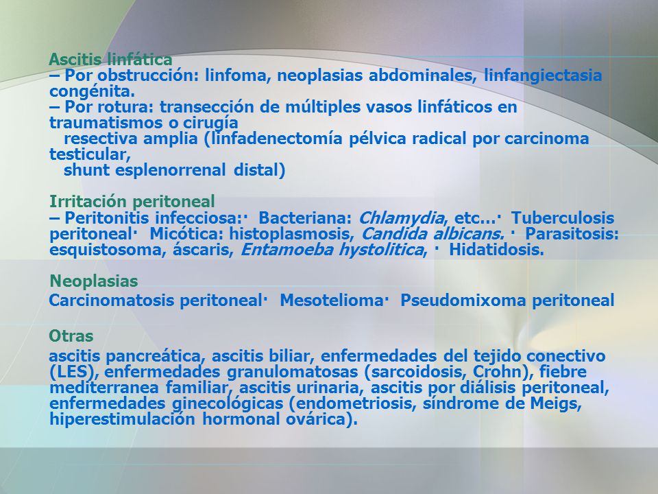 Ascitis linfática – Por obstrucción: linfoma, neoplasias abdominales, linfangiectasia congénita. – Por rotura: transección de múltiples vasos linfáticos en traumatismos o cirugía resectiva amplia (linfadenectomía pélvica radical por carcinoma testicular, shunt esplenorrenal distal) Irritación peritoneal – Peritonitis infecciosa:· Bacteriana: Chlamydia, etc…· Tuberculosis peritoneal· Micótica: histoplasmosis, Candida albicans. · Parasitosis: esquistosoma, áscaris, Entamoeba hystolitica, · Hidatidosis. Neoplasias