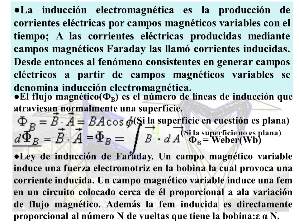 ●La inducción electromagnética es la producción de corrientes eléctricas por campos magnéticos variables con el tiempo; A las corrientes eléctricas producidas mediante campos magnéticos Faraday las llamó corrientes inducidas. Desde entonces al fenómeno consistentes en generar campos eléctricos a partir de campos magnéticos variables se denomina inducción electromagnética.