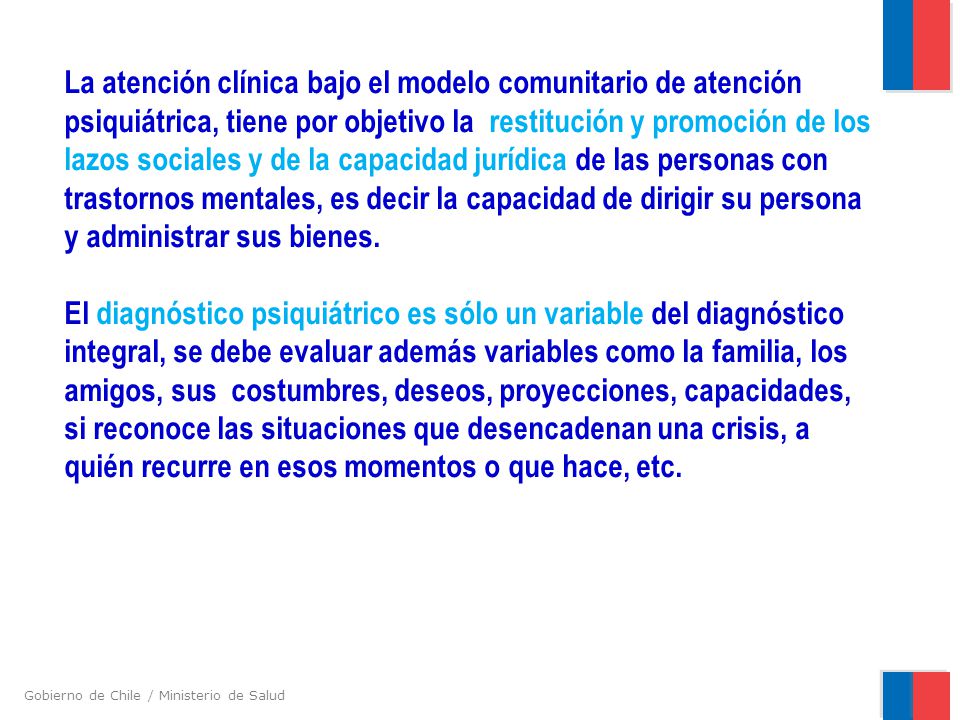 La atención clínica bajo el modelo comunitario de atención psiquiátrica, tiene por objetivo la restitución y promoción de los lazos sociales y de la capacidad jurídica de las personas con trastornos mentales, es decir la capacidad de dirigir su persona y administrar sus bienes.