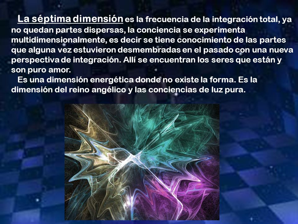 La séptima dimensión es la frecuencia de la integración total, ya no quedan partes dispersas, la conciencia se experimenta multidimensionalmente, es decir se tiene conocimiento de las partes que alguna vez estuvieron desmembradas en el pasado con una nueva perspectiva de integración. Allí se encuentran los seres que están y son puro amor.