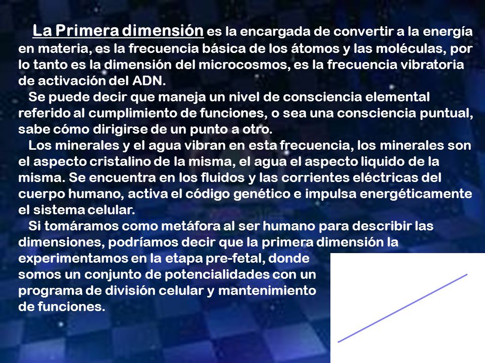 La Primera dimensión es la encargada de convertir a la energía en materia, es la frecuencia básica de los átomos y las moléculas, por lo tanto es la dimensión del microcosmos, es la frecuencia vibratoria de activación del ADN.