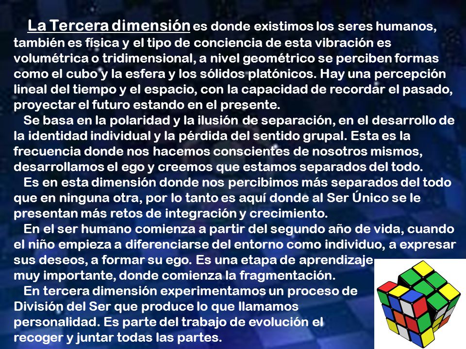 La Tercera dimensión es donde existimos los seres humanos, también es física y el tipo de conciencia de esta vibración es volumétrica o tridimensional, a nivel geométrico se perciben formas como el cubo y la esfera y los sólidos platónicos. Hay una percepción lineal del tiempo y el espacio, con la capacidad de recordar el pasado, proyectar el futuro estando en el presente.