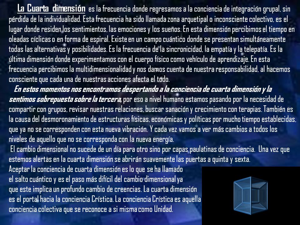 La Cuarta dimensión es la frecuencia donde regresamos a la conciencia de integración grupal, sin pérdida de la individualidad. Esta frecuencia ha sido llamada zona arquetipal o inconsciente colectivo, es el lugar donde residen los sentimientos, las emociones y los sueños. En esta dimensión percibimos el tiempo en oleadas cíclicas o en forma de espiral. Existe en un campo cuántico donde se presentan simultáneamente todas las alternativas y posibilidades. Es la frecuencia de la sincronicidad, la empatía y la telepatía. Es la última dimensión donde experimentamos con el cuerpo físico como vehículo de aprendizaje. En esta frecuencia percibimos la multidimensionalidad y nos damos cuenta de nuestra responsabilidad, al hacemos consciente que cada una de nuestras acciones afecta el todo.