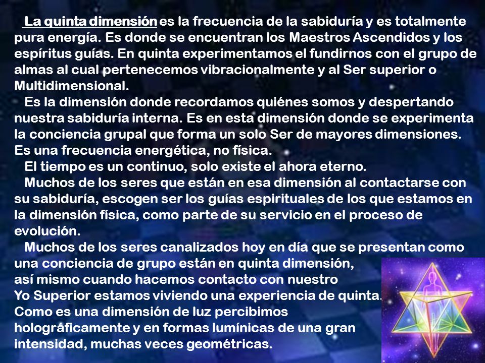 La quinta dimensión es la frecuencia de la sabiduría y es totalmente pura energía. Es donde se encuentran los Maestros Ascendidos y los espíritus guías. En quinta experimentamos el fundirnos con el grupo de almas al cual pertenecemos vibracionalmente y al Ser superior o Multidimensional.