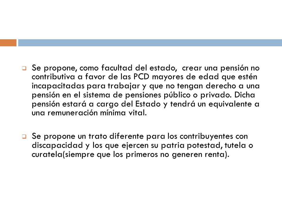 Se propone, como facultad del estado, crear una pensión no contributiva a favor de las PCD mayores de edad que estén incapacitadas para trabajar y que no tengan derecho a una pensión en el sistema de pensiones público o privado. Dicha pensión estará a cargo del Estado y tendrá un equivalente a una remuneración mínima vital.