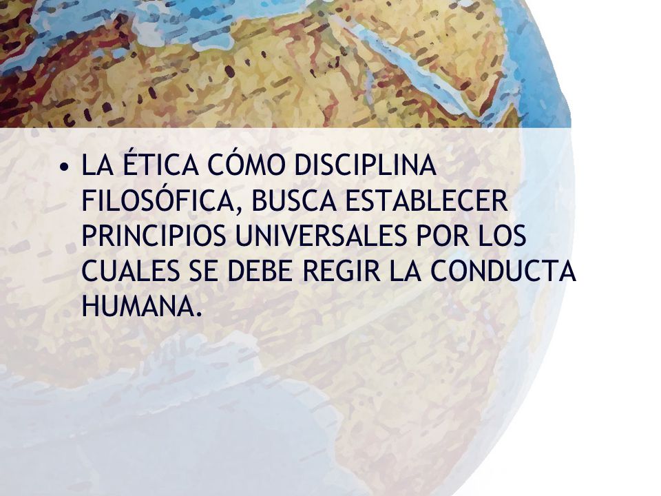LA ÉTICA CÓMO DISCIPLINA FILOSÓFICA, BUSCA ESTABLECER PRINCIPIOS UNIVERSALES POR LOS CUALES SE DEBE REGIR LA CONDUCTA HUMANA.