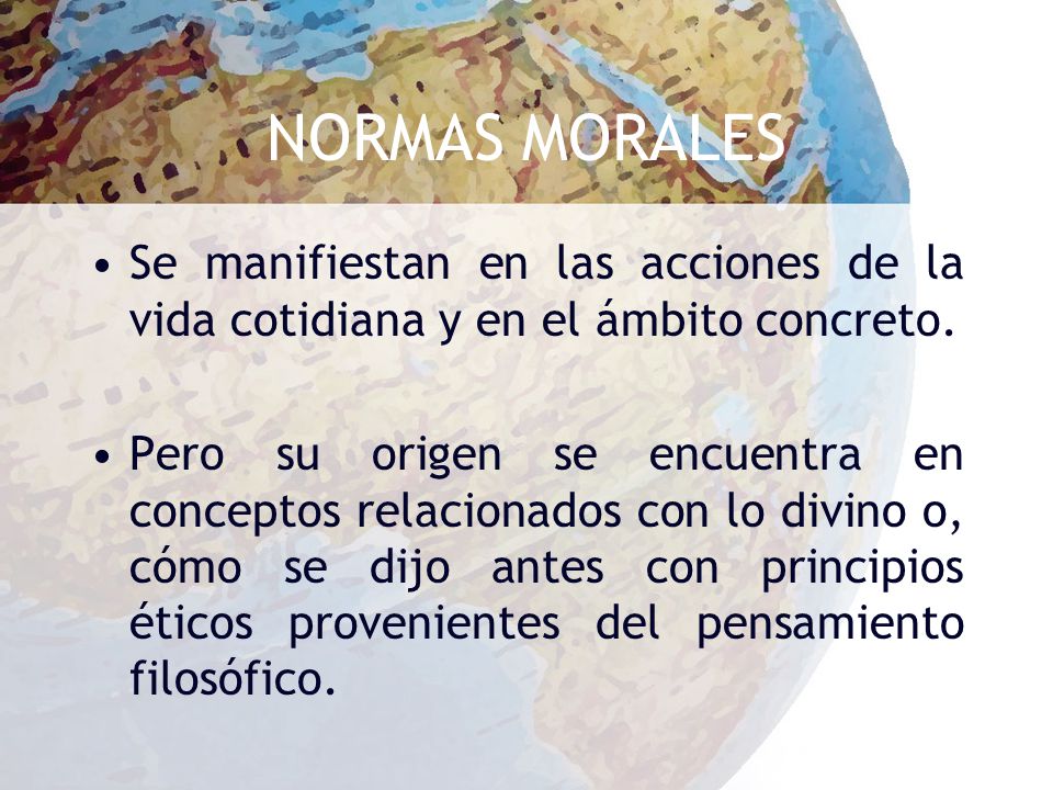 NORMAS MORALES Se manifiestan en las acciones de la vida cotidiana y en el ámbito concreto.