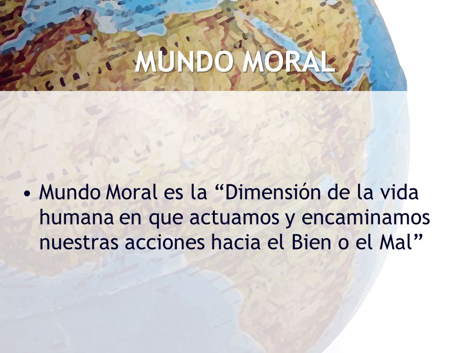MUNDO MORAL Mundo Moral es la Dimensión de la vida humana en que actuamos y encaminamos nuestras acciones hacia el Bien o el Mal