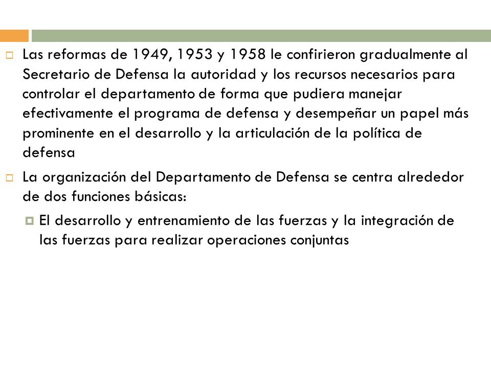 Las reformas de 1949, 1953 y 1958 le confirieron gradualmente al Secretario de Defensa la autoridad y los recursos necesarios para controlar el departamento de forma que pudiera manejar efectivamente el programa de defensa y desempeñar un papel más prominente en el desarrollo y la articulación de la política de defensa