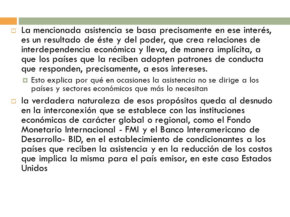 La mencionada asistencia se basa precisamente en ese interés, es un resultado de éste y del poder, que crea relaciones de interdependencia económica y lleva, de manera implícita, a que los países que la reciben adopten patrones de conducta que responden, precisamente, a esos intereses.