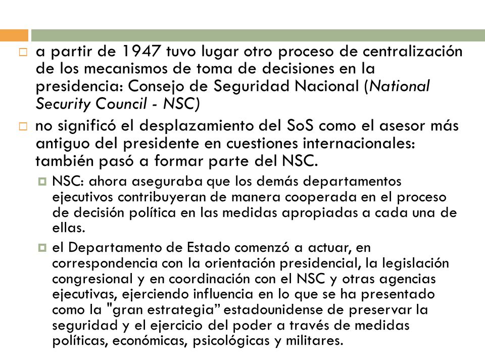 a partir de 1947 tuvo lugar otro proceso de centralización de los mecanismos de toma de decisiones en la presidencia: Consejo de Seguridad Nacional (National Security Council - NSC)