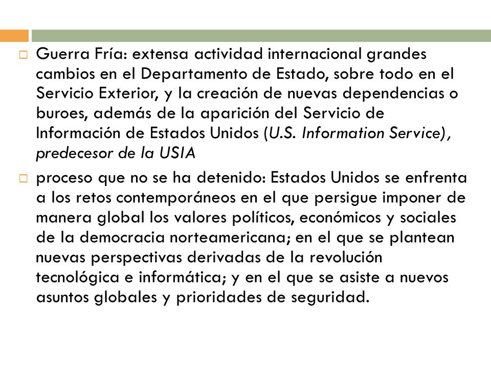 Guerra Fría: extensa actividad internacional grandes cambios en el Departamento de Estado, sobre todo en el Servicio Exterior, y la creación de nuevas dependencias o buroes, además de la aparición del Servicio de Información de Estados Unidos (U.S. Information Service), predecesor de la USIA