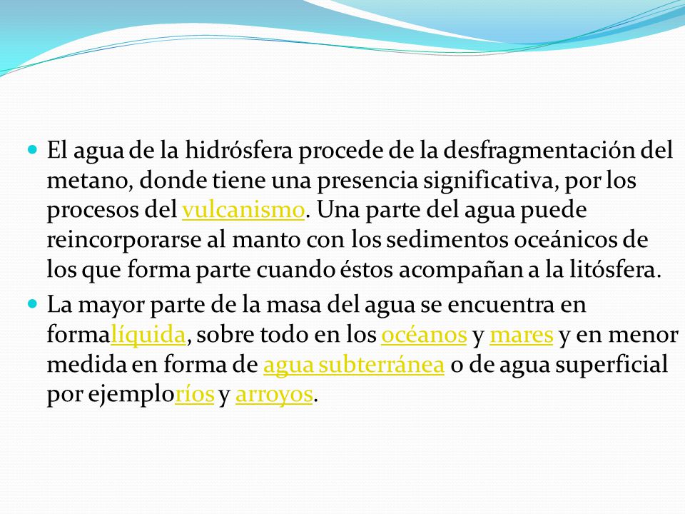 El agua de la hidrósfera procede de la desfragmentación del metano, donde tiene una presencia significativa, por los procesos del vulcanismo. Una parte del agua puede reincorporarse al manto con los sedimentos oceánicos de los que forma parte cuando éstos acompañan a la litósfera.