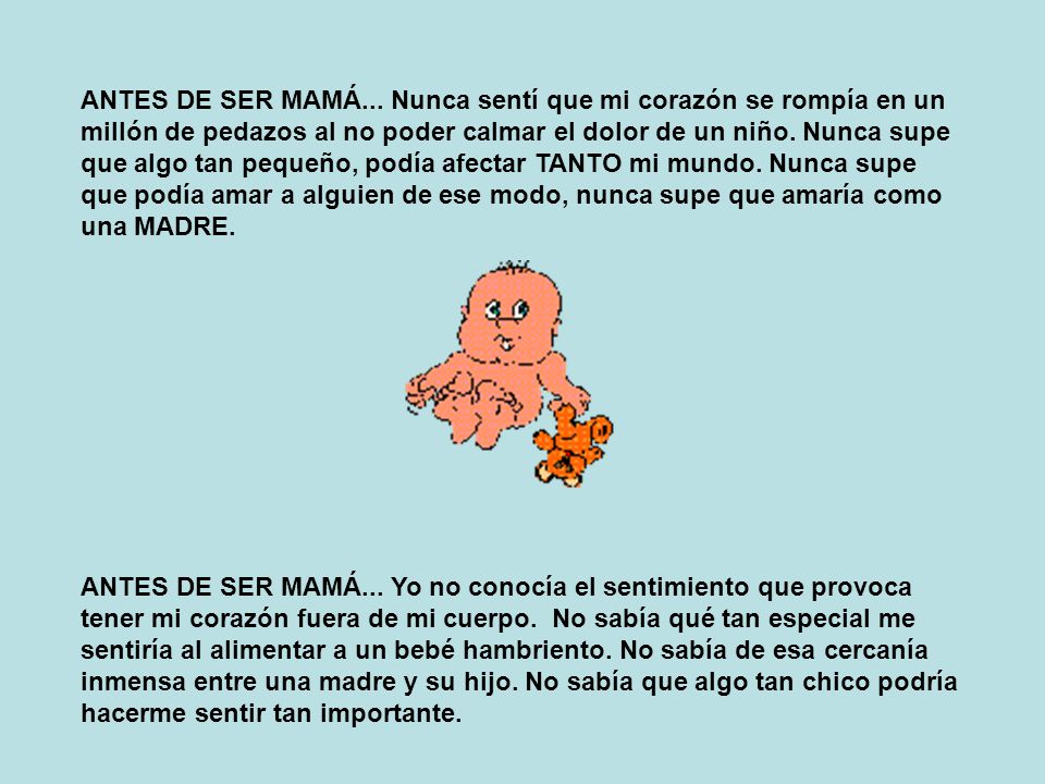 ANTES DE SER MAMÁ... Nunca sentí que mi corazón se rompía en un millón de pedazos al no poder calmar el dolor de un niño. Nunca supe que algo tan pequeño, podía afectar TANTO mi mundo. Nunca supe que podía amar a alguien de ese modo, nunca supe que amaría como una MADRE.