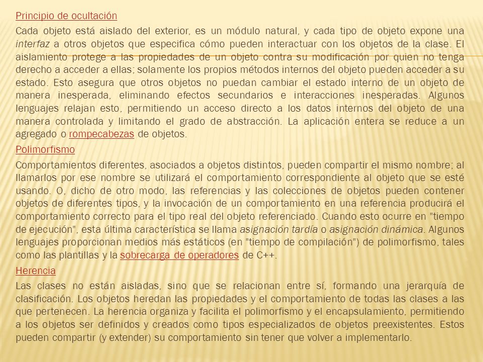 Principio de ocultación Cada objeto está aislado del exterior, es un módulo natural, y cada tipo de objeto expone una interfaz a otros objetos que especifica cómo pueden interactuar con los objetos de la clase.