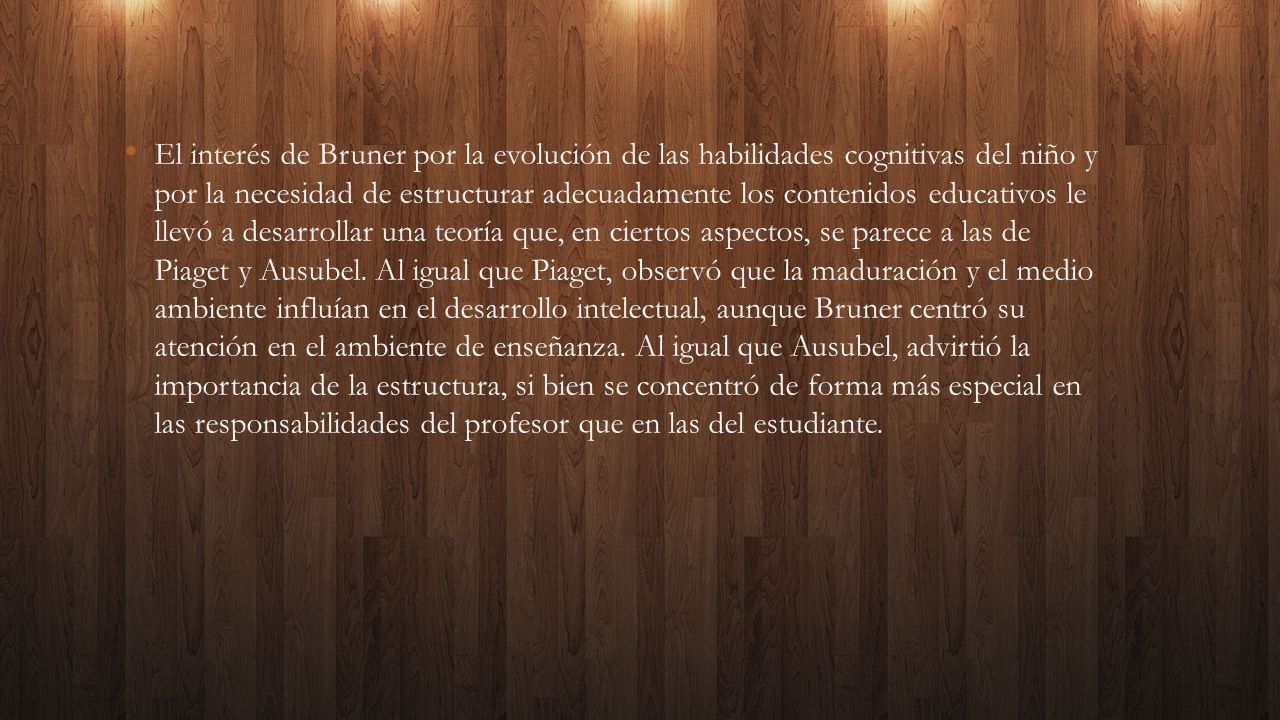 El interés de Bruner por la evolución de las habilidades cognitivas del niño y por la necesidad de estructurar adecuadamente los contenidos educativos le llevó a desarrollar una teoría que, en ciertos aspectos, se parece a las de Piaget y Ausubel.