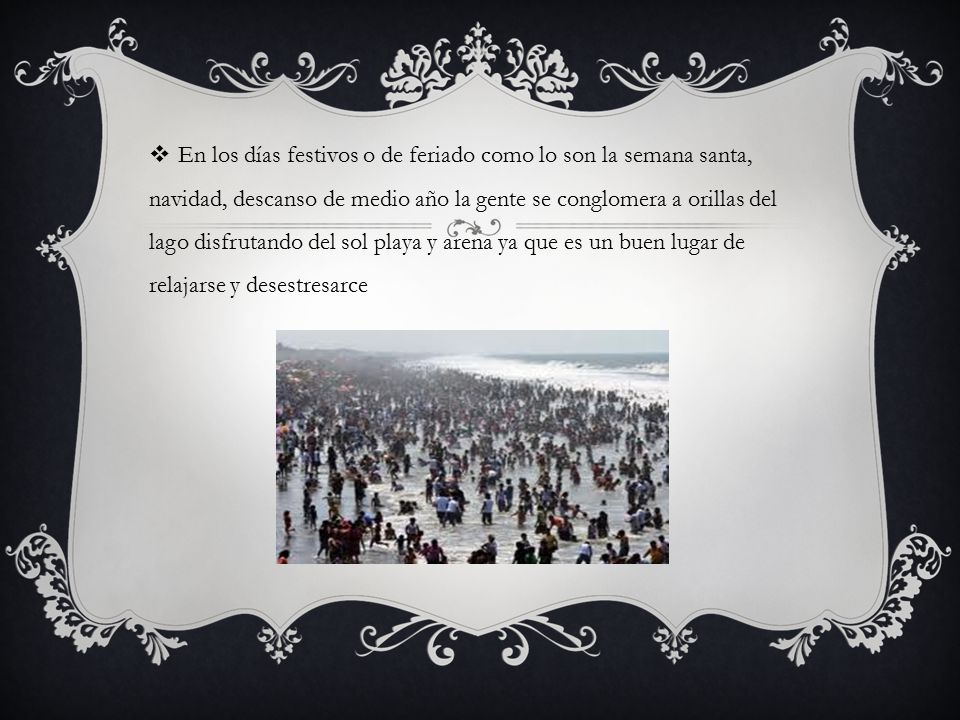 En los días festivos o de feriado como lo son la semana santa, navidad, descanso de medio año la gente se conglomera a orillas del lago disfrutando del sol playa y arena ya que es un buen lugar de relajarse y desestresarce
