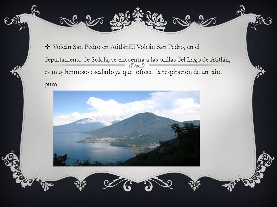 Volcán San Pedro en AtitlánEl Volcán San Pedro, en el departamento de Sololá, se encuentra a las orillas del Lago de Atitlán, es muy hermoso escalarlo ya que ofrece la respiración de un aire puro