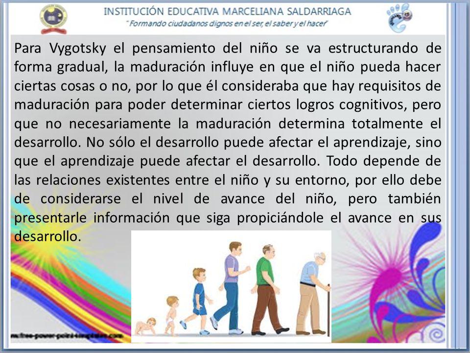 Para Vygotsky el pensamiento del niño se va estructurando de forma gradual, la maduración influye en que el niño pueda hacer ciertas cosas o no, por lo que él consideraba que hay requisitos de maduración para poder determinar ciertos logros cognitivos, pero que no necesariamente la maduración determina totalmente el desarrollo.