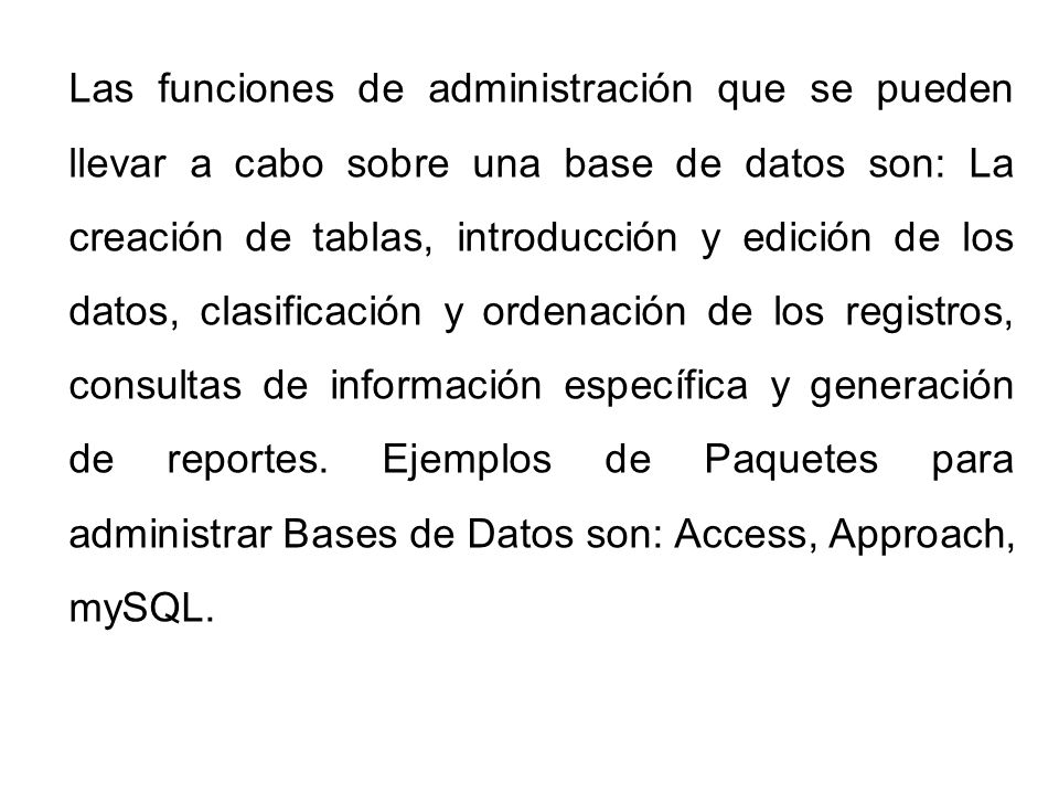 Las funciones de administración que se pueden llevar a cabo sobre una base de datos son: La creación de tablas, introducción y edición de los datos, clasificación y ordenación de los registros, consultas de información específica y generación de reportes.