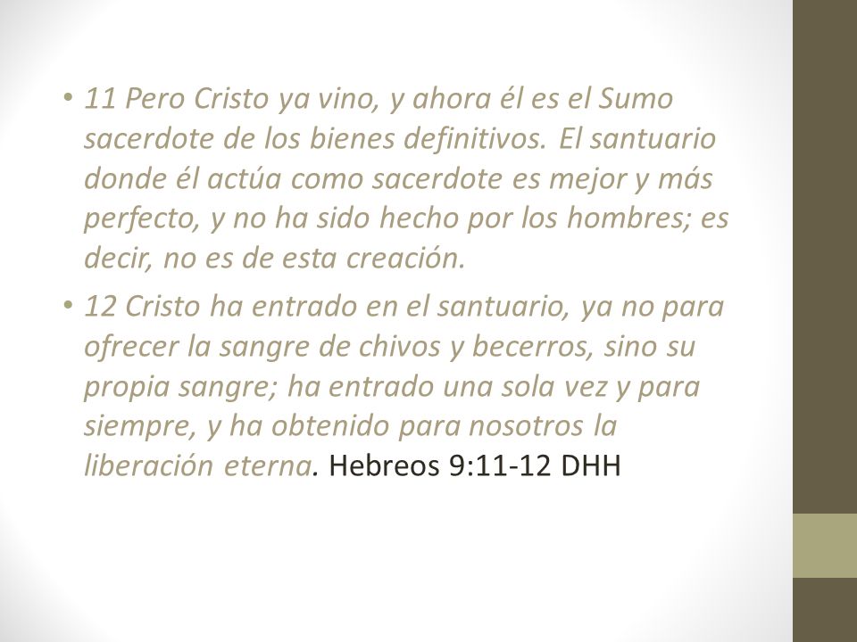 11 Pero Cristo ya vino, y ahora él es el Sumo sacerdote de los bienes definitivos. El santuario donde él actúa como sacerdote es mejor y más perfecto, y no ha sido hecho por los hombres; es decir, no es de esta creación.