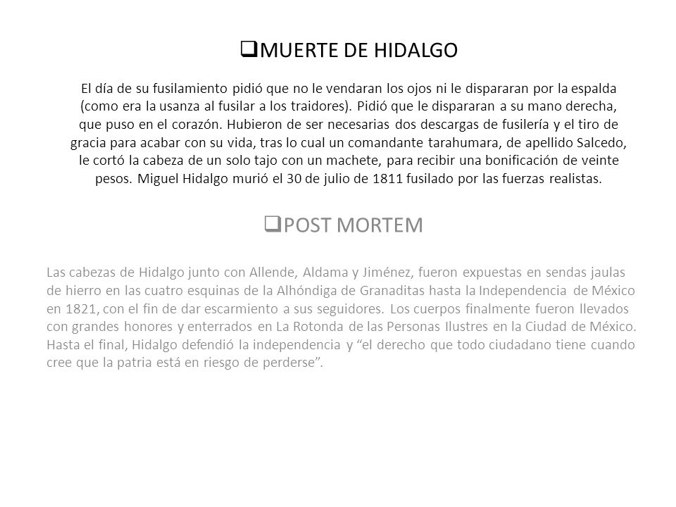 MUERTE DE HIDALGO El día de su fusilamiento pidió que no le vendaran los ojos ni le dispararan por la espalda (como era la usanza al fusilar a los traidores). Pidió que le dispararan a su mano derecha, que puso en el corazón. Hubieron de ser necesarias dos descargas de fusilería y el tiro de gracia para acabar con su vida, tras lo cual un comandante tarahumara, de apellido Salcedo, le cortó la cabeza de un solo tajo con un machete, para recibir una bonificación de veinte pesos. Miguel Hidalgo murió el 30 de julio de 1811 fusilado por las fuerzas realistas.