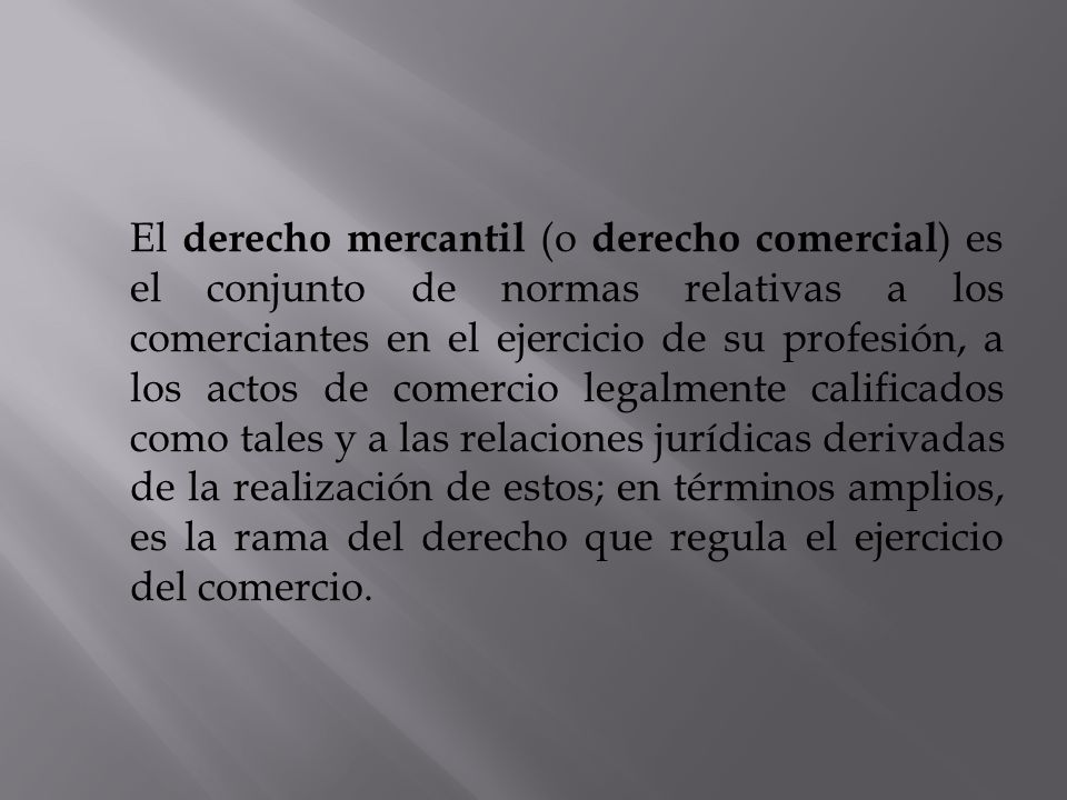 El derecho mercantil (o derecho comercial) es el conjunto de normas relativas a los comerciantes en el ejercicio de su profesión, a los actos de comercio legalmente calificados como tales y a las relaciones jurídicas derivadas de la realización de estos; en términos amplios, es la rama del derecho que regula el ejercicio del comercio.