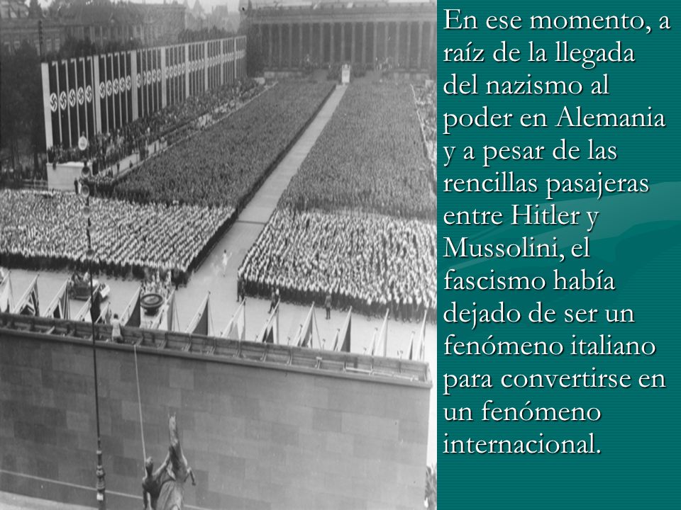En ese momento, a raíz de la llegada del nazismo al poder en Alemania y a pesar de las rencillas pasajeras entre Hitler y Mussolini, el fascismo había dejado de ser un fenómeno italiano para convertirse en un fenómeno internacional.