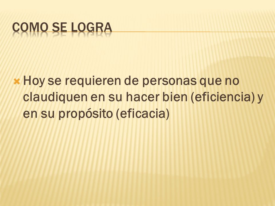 COMO SE LOGRA Hoy se requieren de personas que no claudiquen en su hacer bien (eficiencia) y en su propósito (eficacia)