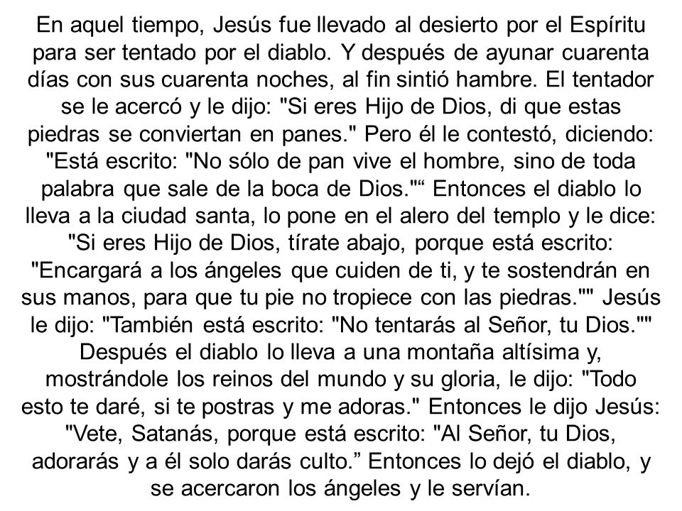 En aquel tiempo, Jesús fue llevado al desierto por el Espíritu para ser tentado por el diablo. Y después de ayunar cuarenta días con sus cuarenta noches, al fin sintió hambre. El tentador se le acercó y le dijo: Si eres Hijo de Dios, di que estas piedras se conviertan en panes. Pero él le contestó, diciendo: Está escrito: No sólo de pan vive el hombre, sino de toda palabra que sale de la boca de Dios. Entonces el diablo lo lleva a la ciudad santa, lo pone en el alero del templo y le dice: Si eres Hijo de Dios, tírate abajo, porque está escrito: Encargará a los ángeles que cuiden de ti, y te sostendrán en sus manos, para que tu pie no tropiece con las piedras. Jesús le dijo: También está escrito: No tentarás al Señor, tu Dios.