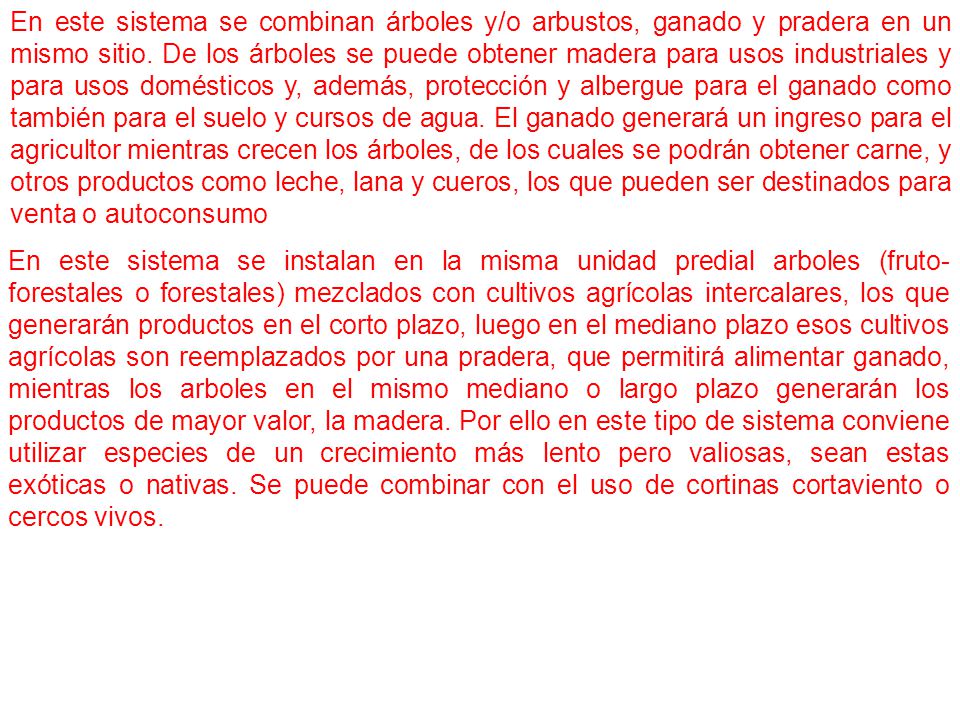 En este sistema se combinan árboles y/o arbustos, ganado y pradera en un mismo sitio. De los árboles se puede obtener madera para usos industriales y para usos domésticos y, además, protección y albergue para el ganado como también para el suelo y cursos de agua. El ganado generará un ingreso para el agricultor mientras crecen los árboles, de los cuales se podrán obtener carne, y otros productos como leche, lana y cueros, los que pueden ser destinados para venta o autoconsumo