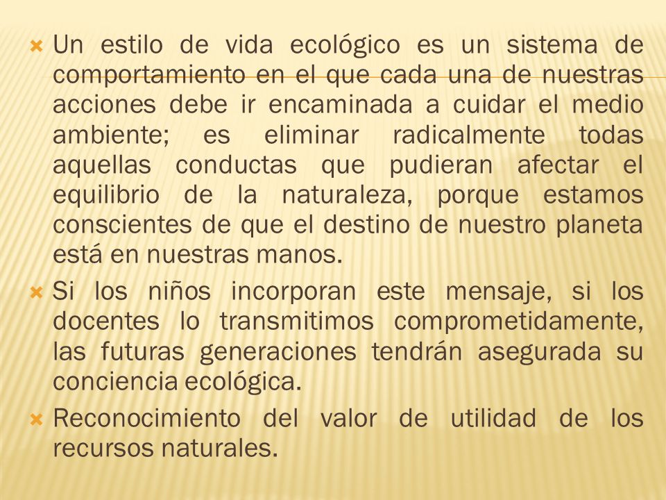 Un estilo de vida ecológico es un sistema de comportamiento en el que cada una de nuestras acciones debe ir encaminada a cuidar el medio ambiente; es eliminar radicalmente todas aquellas conductas que pudieran afectar el equilibrio de la naturaleza, porque estamos conscientes de que el destino de nuestro planeta está en nuestras manos.