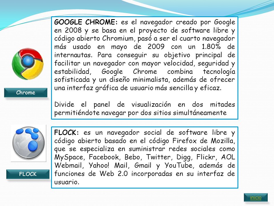 GOOGLE CHROME: es el navegador creado por Google en 2008 y se basa en el proyecto de software libre y código abierto Chromium, pasó a ser el cuarto navegador más usado en mayo de 2009 con un 1.80% de internautas. Para conseguir su objetivo principal de facilitar un navegador con mayor velocidad, seguridad y estabilidad, Google Chrome combina tecnología sofisticada y un diseño minimalista, además de ofrecer una interfaz gráfica de usuario más sencilla y eficaz.