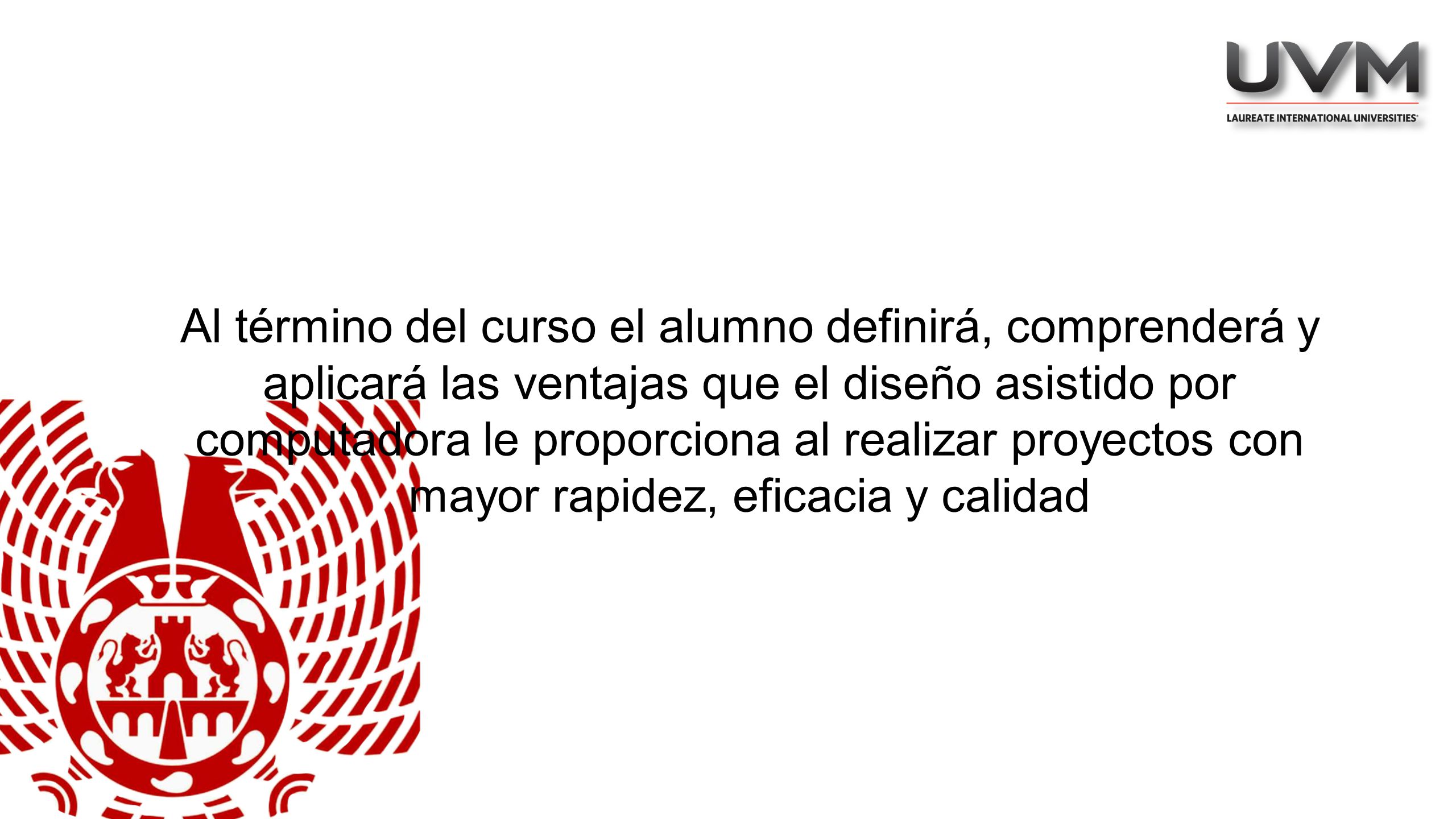 Al término del curso el alumno definirá, comprenderá y aplicará las ventajas que el diseño asistido por computadora le proporciona al realizar proyectos con mayor rapidez, eficacia y calidad