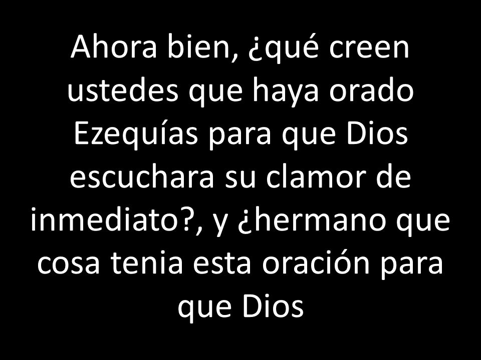 Ahora bien, ¿qué creen ustedes que haya orado Ezequías para que Dios escuchara su clamor de inmediato , y ¿hermano que cosa tenia esta oración para que Dios