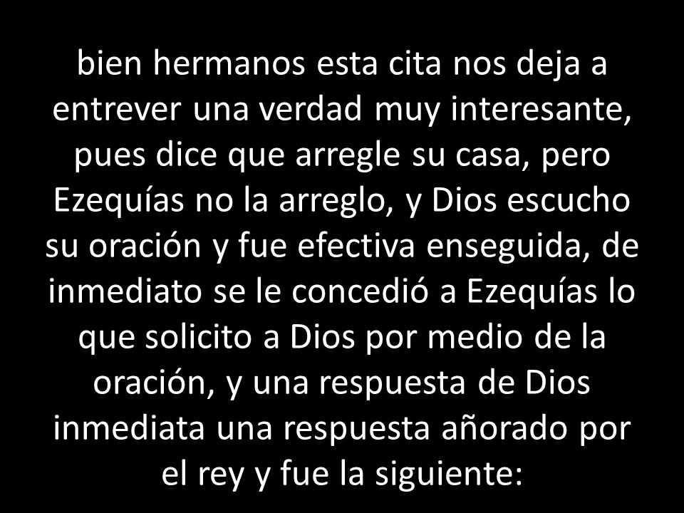 bien hermanos esta cita nos deja a entrever una verdad muy interesante, pues dice que arregle su casa, pero Ezequías no la arreglo, y Dios escucho su oración y fue efectiva enseguida, de inmediato se le concedió a Ezequías lo que solicito a Dios por medio de la oración, y una respuesta de Dios inmediata una respuesta añorado por el rey y fue la siguiente: