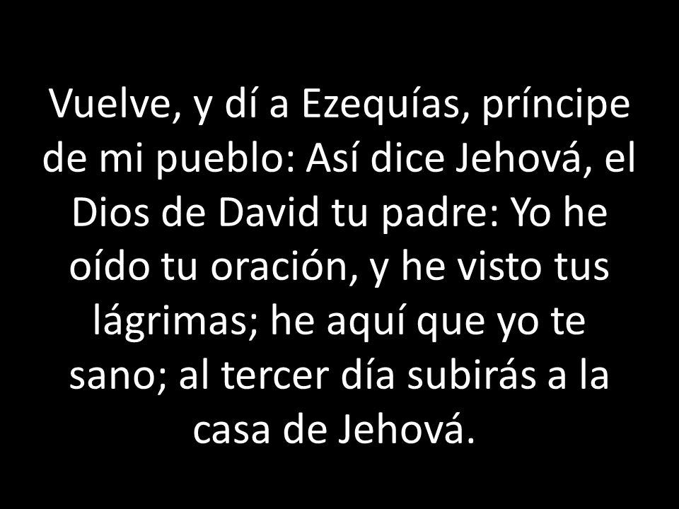 Vuelve, y dí a Ezequías, príncipe de mi pueblo: Así dice Jehová, el Dios de David tu padre: Yo he oído tu oración, y he visto tus lágrimas; he aquí que yo te sano; al tercer día subirás a la casa de Jehová.
