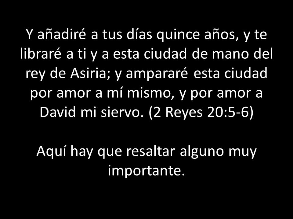 Y añadiré a tus días quince años, y te libraré a ti y a esta ciudad de mano del rey de Asiria; y ampararé esta ciudad por amor a mí mismo, y por amor a David mi siervo.