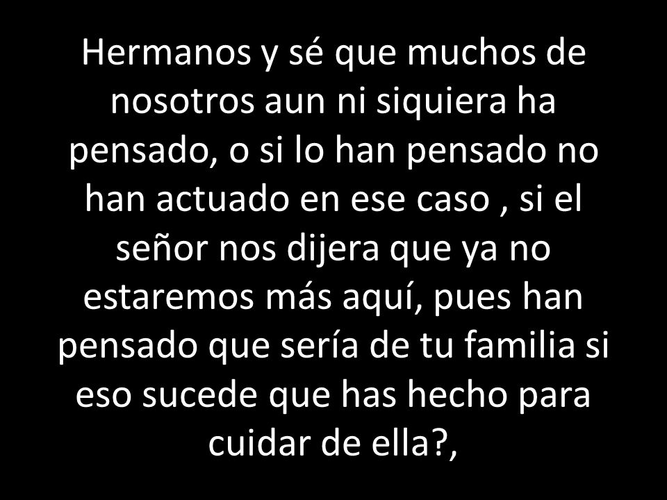 Hermanos y sé que muchos de nosotros aun ni siquiera ha pensado, o si lo han pensado no han actuado en ese caso , si el señor nos dijera que ya no estaremos más aquí, pues han pensado que sería de tu familia si eso sucede que has hecho para cuidar de ella ,