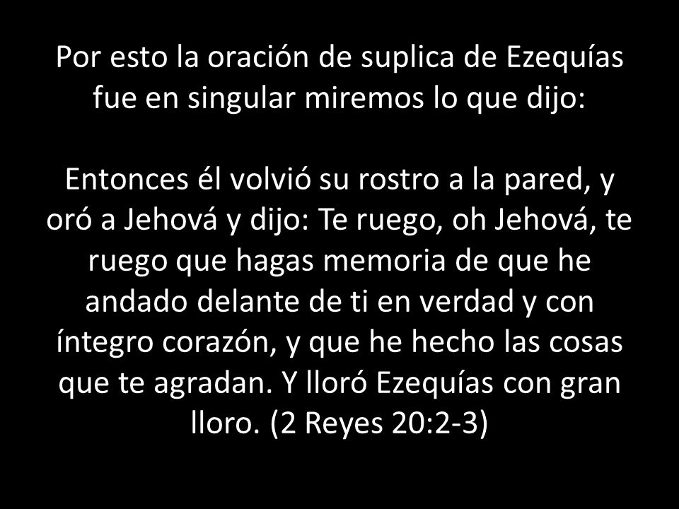 Por esto la oración de suplica de Ezequías fue en singular miremos lo que dijo: Entonces él volvió su rostro a la pared, y oró a Jehová y dijo: Te ruego, oh Jehová, te ruego que hagas memoria de que he andado delante de ti en verdad y con íntegro corazón, y que he hecho las cosas que te agradan. Y lloró Ezequías con gran lloro. (2 Reyes 20:2-3)